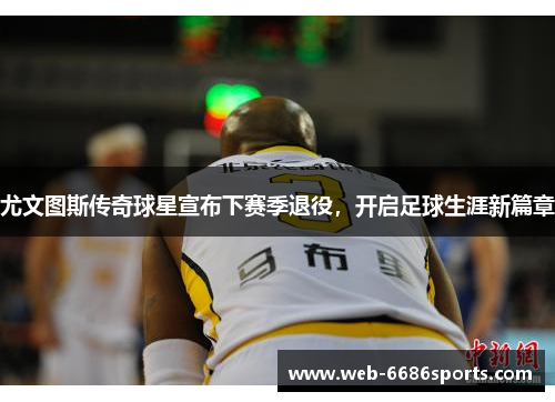 尤文图斯传奇球星宣布下赛季退役，开启足球生涯新篇章