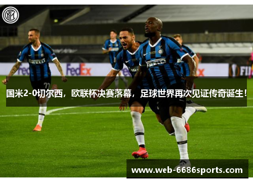 国米2-0切尔西，欧联杯决赛落幕，足球世界再次见证传奇诞生！